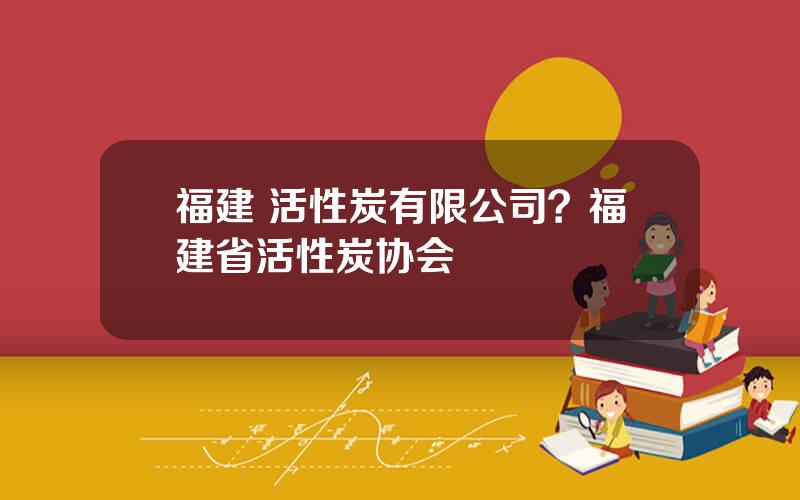 福建 活性炭有限公司？福建省活性炭协会